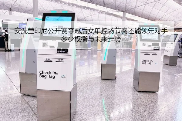安洗莹印尼公开赛夺冠后女单控场节奏还能领先对手多少权衡与未来走势