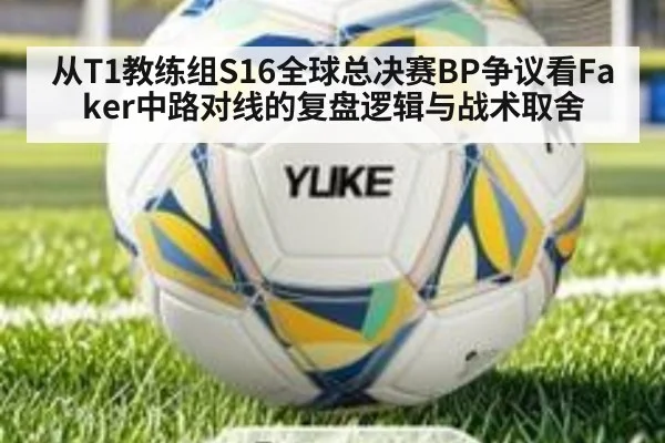 从T1教练组S16全球总决赛BP争议看Faker中路对线的复盘逻辑与战术取舍